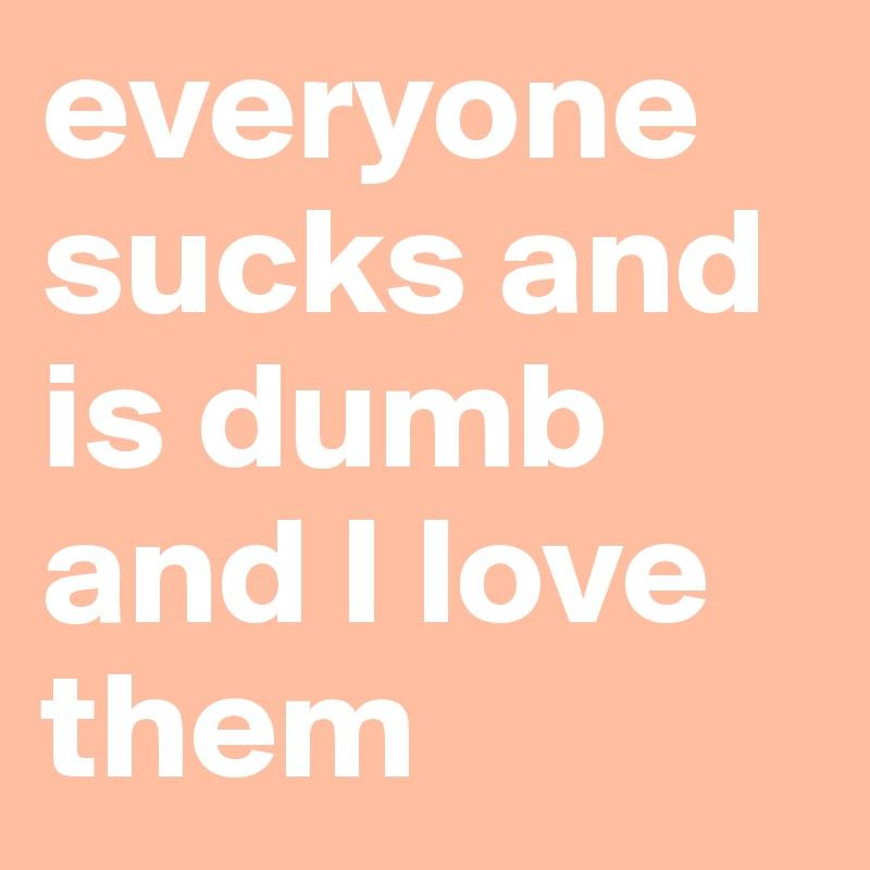 everyone sucks and is dumb and I love them