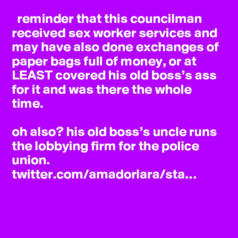   reminder that this councilman received sex worker services and may have also done exchanges of paper bags full of money, or at LEAST covered his old boss’s ass for it and was there the whole time.

oh also? his old boss’s uncle runs the lobbying firm for the police union. twitter.com/amadorlara/sta…
