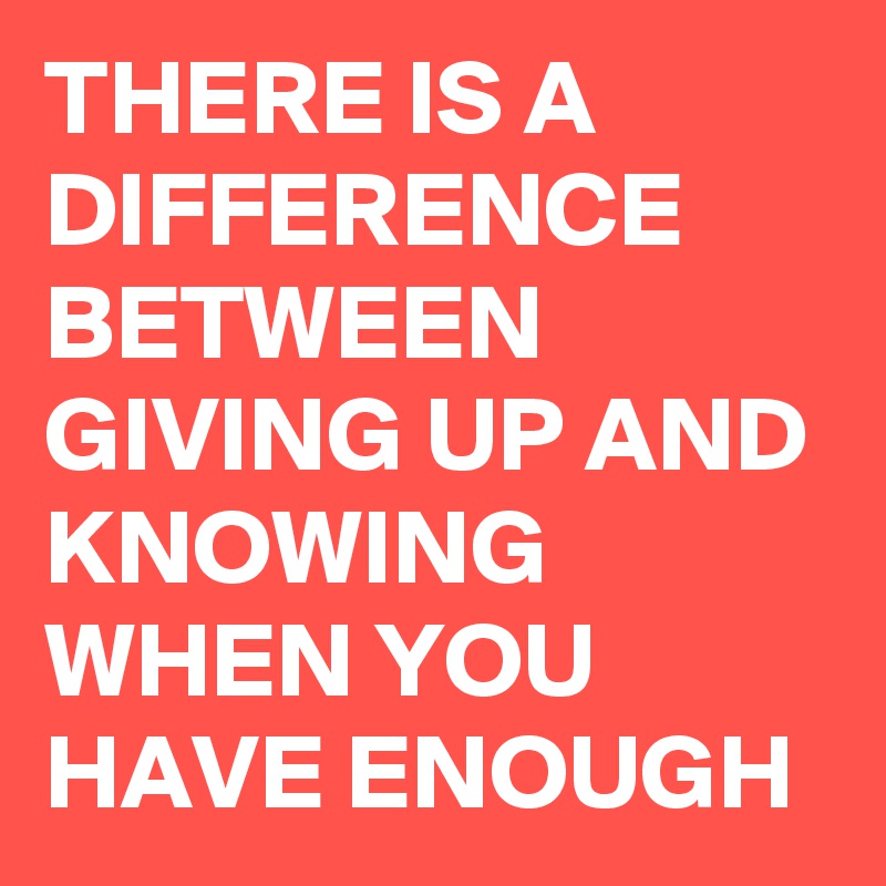 THERE IS A DIFFERENCE BETWEEN GIVING UP AND KNOWING WHEN YOU HAVE ENOUGH