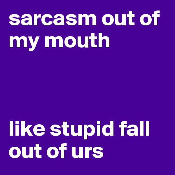sarcasm out of my mouth 



like stupid fall out of urs 