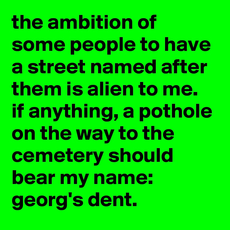 the ambition of some people to have a street named after them is alien to me. 
if anything, a pothole on the way to the cemetery should bear my name: 
georg's dent.