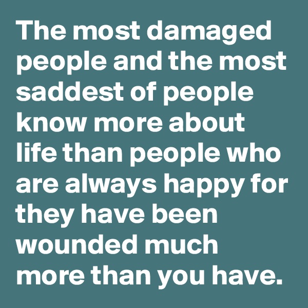 The most damaged people and the most saddest of people know more about life than people who are always happy for they have been wounded much more than you have.
