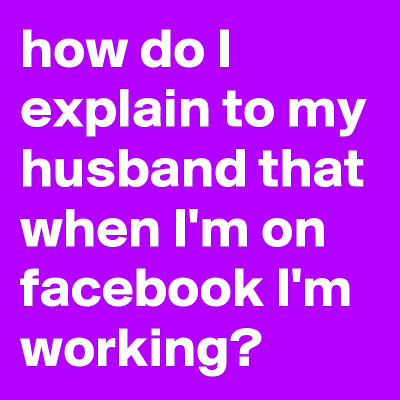 how do I explain to my husband that when I'm on facebook I'm working?
