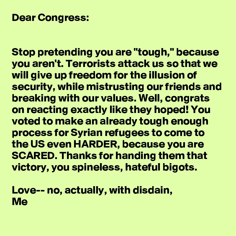 Dear Congress:


Stop pretending you are "tough," because you aren't. Terrorists attack us so that we will give up freedom for the illusion of security, while mistrusting our friends and breaking with our values. Well, congrats on reacting exactly like they hoped! You voted to make an already tough enough process for Syrian refugees to come to the US even HARDER, because you are SCARED. Thanks for handing them that victory, you spineless, hateful bigots.

Love-- no, actually, with disdain,
Me