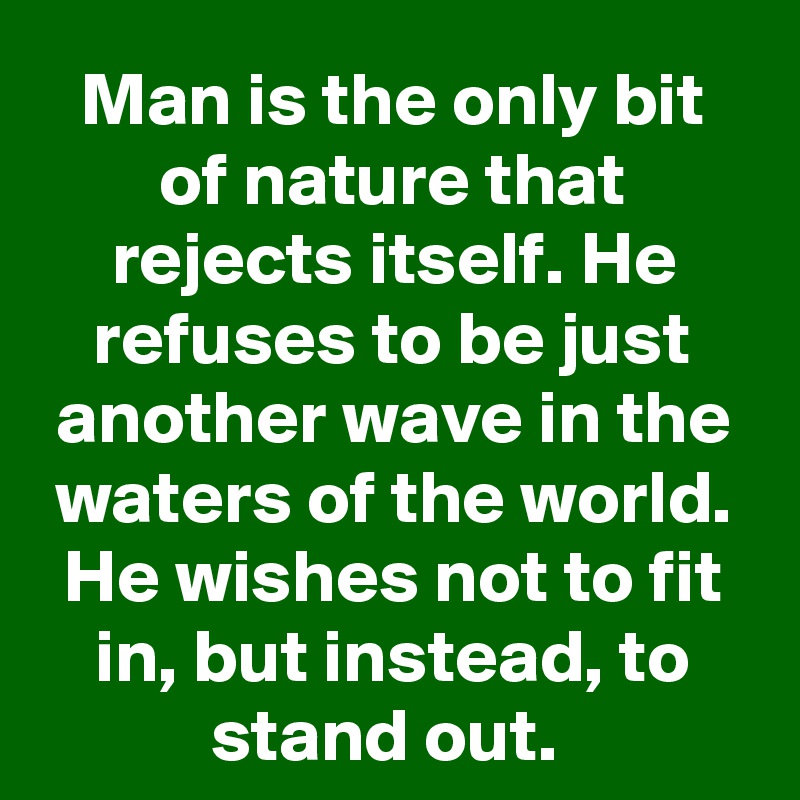 Man is the only bit of nature that rejects itself. He refuses to be just another wave in the waters of the world. He wishes not to fit in, but instead, to stand out. 
