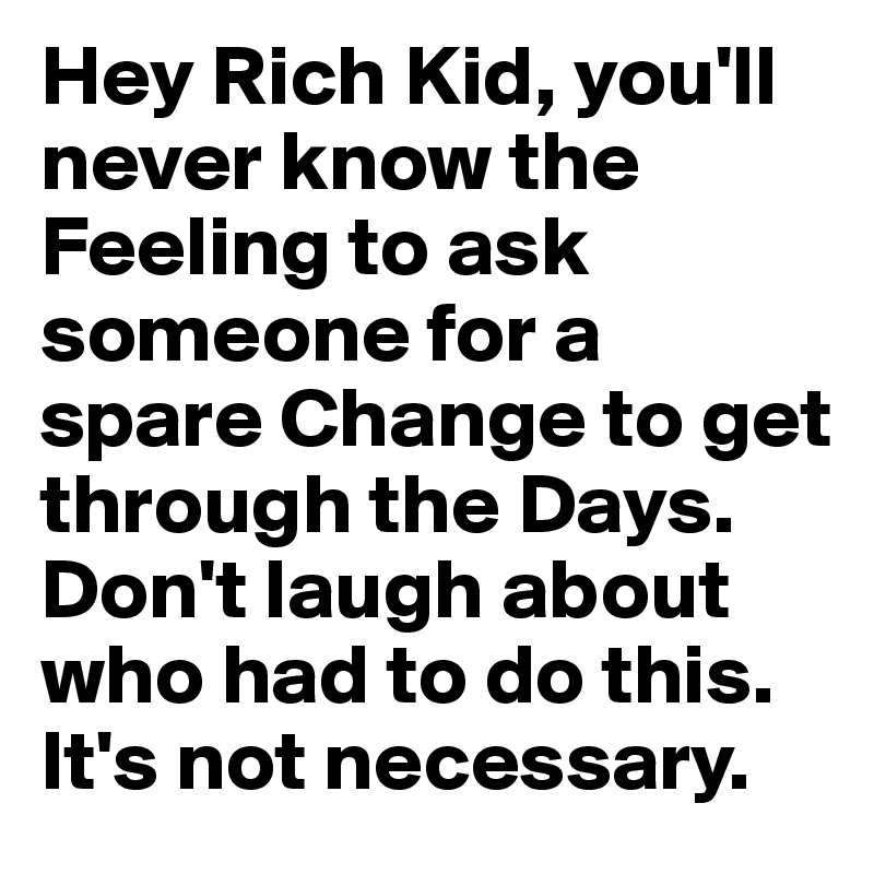 Hey Rich Kid, you'll never know the Feeling to ask someone for a spare Change to get through the Days. Don't laugh about who had to do this. It's not necessary.