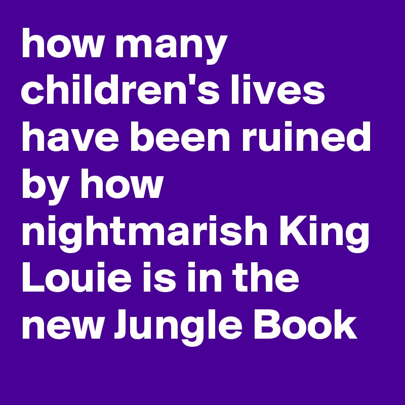 how many children's lives have been ruined by how nightmarish King Louie is in the new Jungle Book