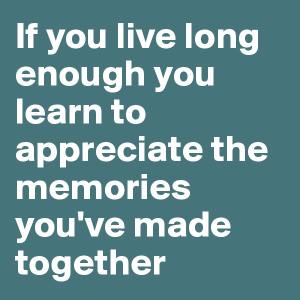 If you live long enough you learn to appreciate the memories you've made together
