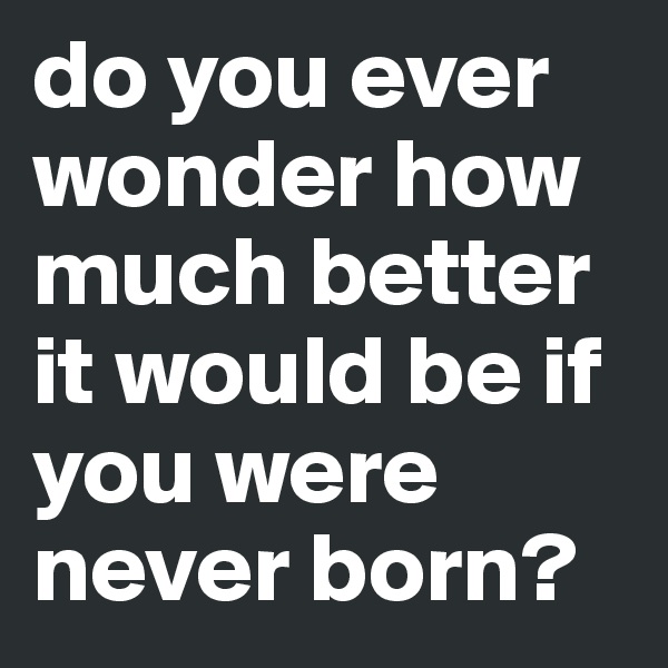 do you ever wonder how much better it would be if you were never born?