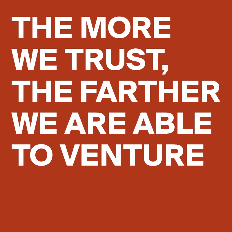 THE MORE WE TRUST, THE FARTHER WE ARE ABLE TO VENTURE
