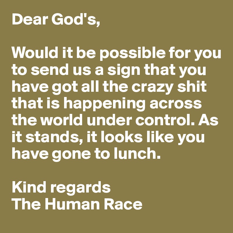 Dear God's,

Would it be possible for you to send us a sign that you have got all the crazy shit that is happening across the world under control. As it stands, it looks like you have gone to lunch.

Kind regards
The Human Race