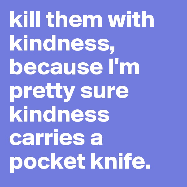 kill them with kindness, because I'm pretty sure kindness carries a pocket knife.