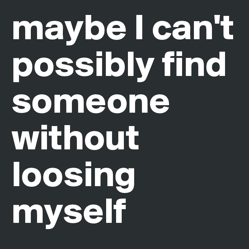 maybe I can't possibly find someone without loosing myself