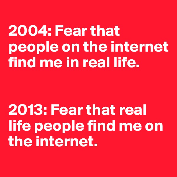 
2004: Fear that people on the internet find me in real life. 


2013: Fear that real life people find me on the internet. 