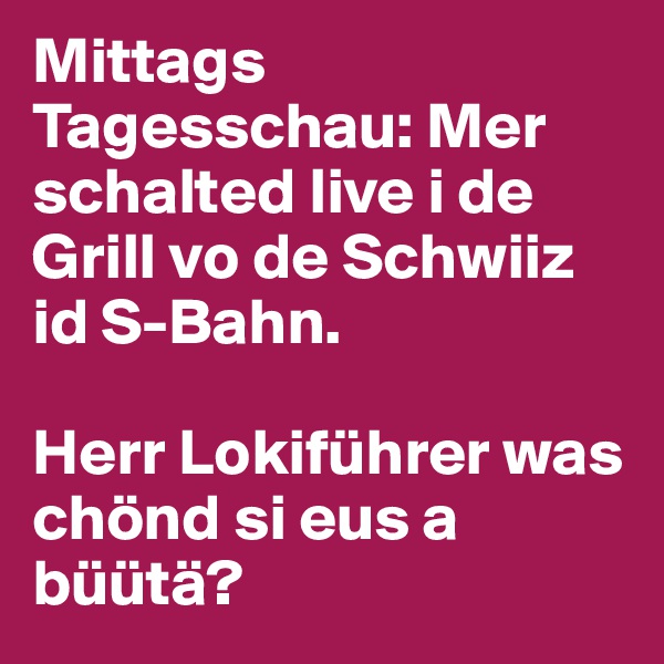 Mittags Tagesschau: Mer schalted live i de Grill vo de Schwiiz id S-Bahn.

Herr Lokiführer was chönd si eus a büütä?