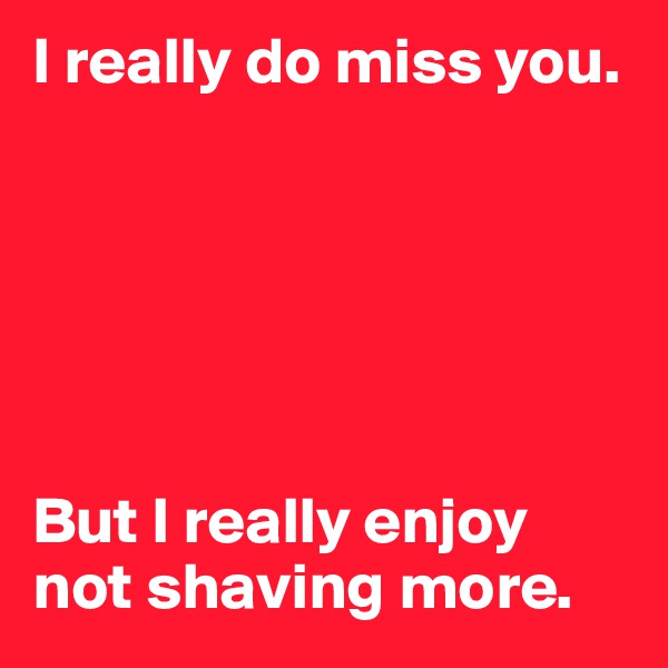 I really do miss you. 






But I really enjoy not shaving more. 