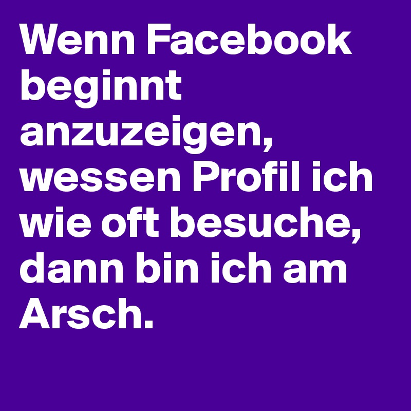 Wenn Facebook beginnt anzuzeigen, wessen Profil ich wie oft besuche, dann bin ich am Arsch. 
