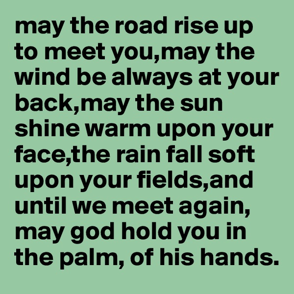 may the road rise up to meet you,may the wind be always at your back,may the sun shine warm upon your face,the rain fall soft upon your fields,and until we meet again, may god hold you in the palm, of his hands.