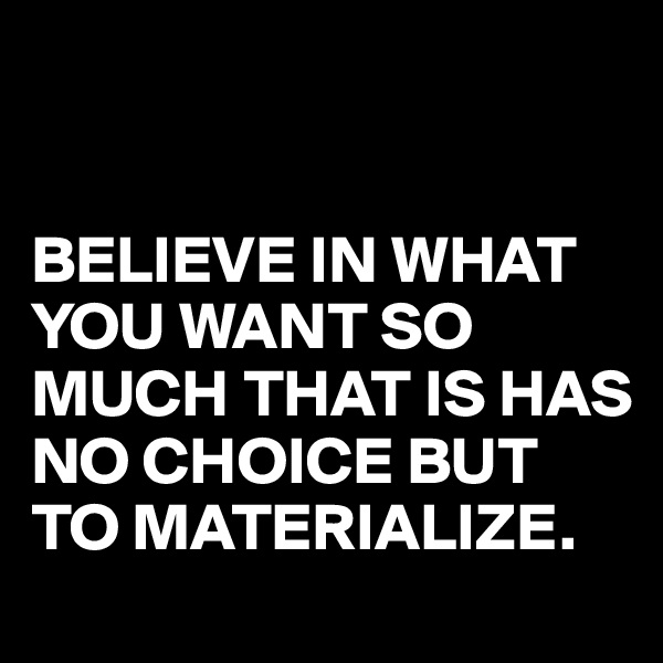 


BELIEVE IN WHAT YOU WANT SO MUCH THAT IS HAS NO CHOICE BUT TO MATERIALIZE.