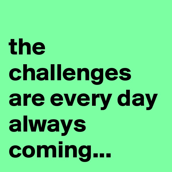 
the challenges are every day always coming...