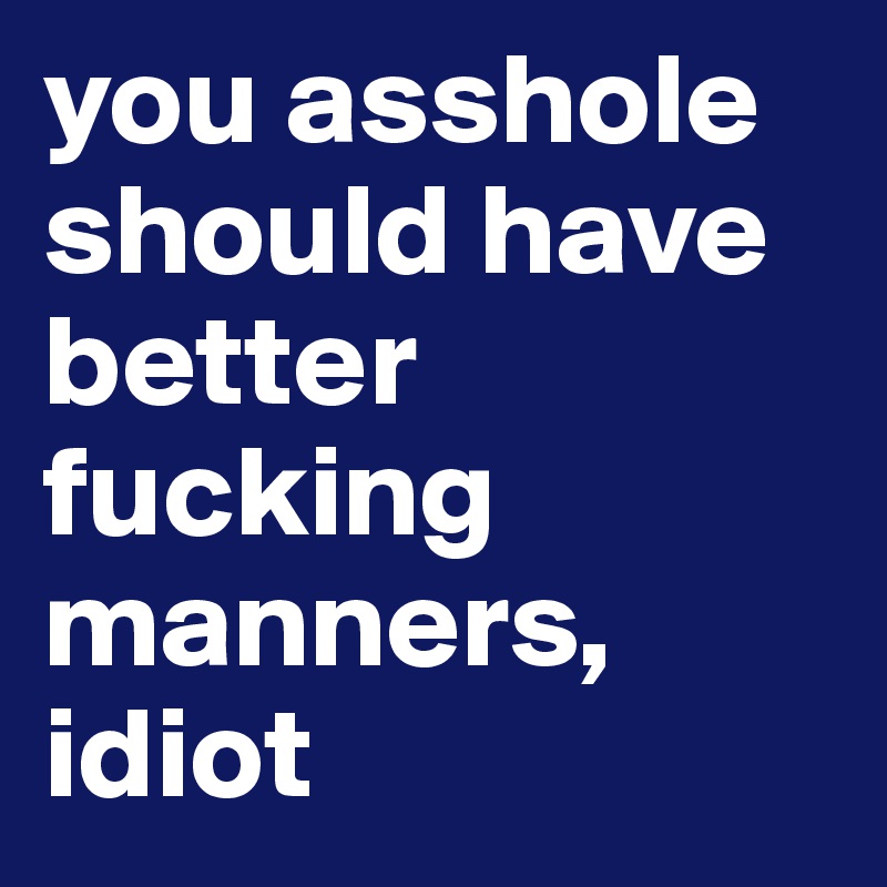 you asshole should have better fucking manners, idiot