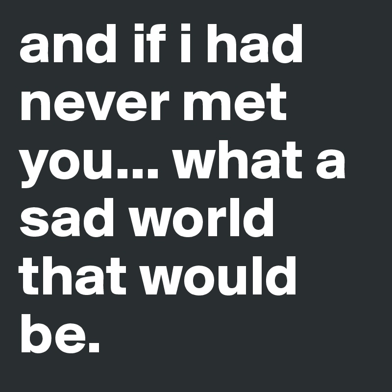 and if i had never met you... what a sad world that would be.