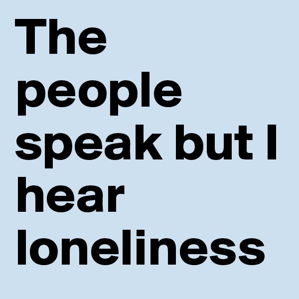 The people speak but I hear loneliness