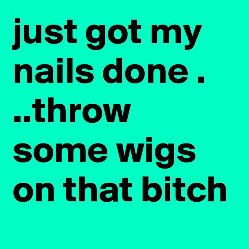 just got my nails done .   ..throw some wigs on that bitch
