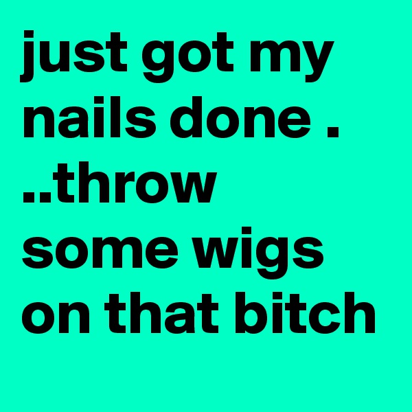just got my nails done .   ..throw some wigs on that bitch