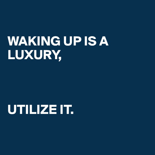 

WAKING UP IS A LUXURY, 



UTILIZE IT. 

