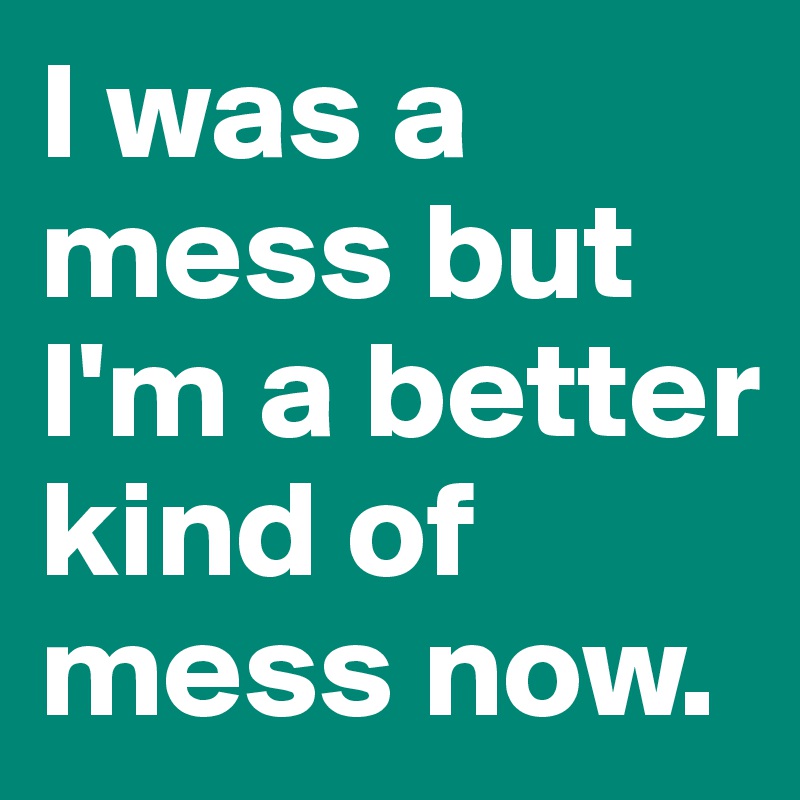I was a mess but I'm a better kind of mess now.