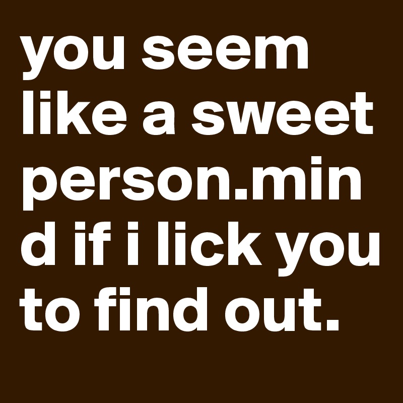 you seem like a sweet person.mind if i lick you to find out.