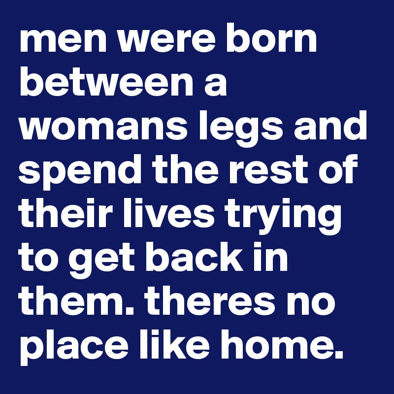 men were born between a womans legs and spend the rest of their lives trying to get back in them. theres no place like home.