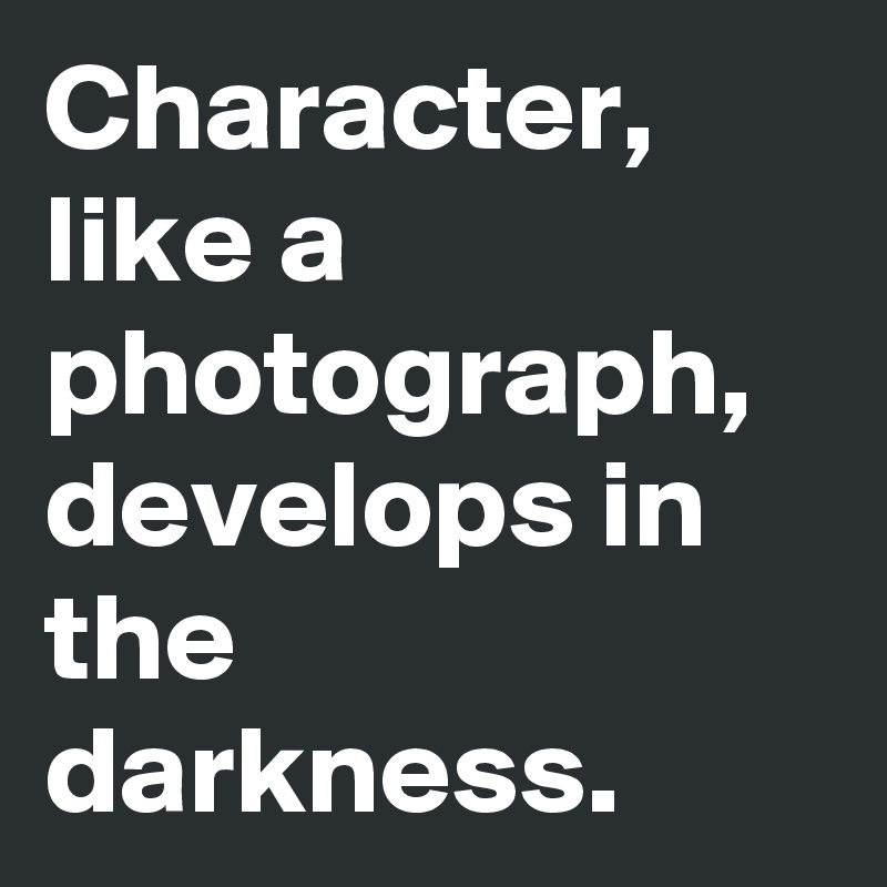 Character, like a photograph, develops in the darkness.