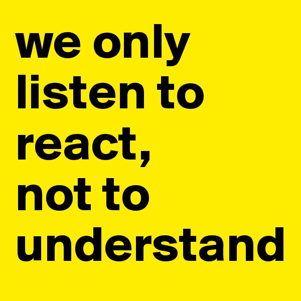 we only 
listen to react, 
not to understand