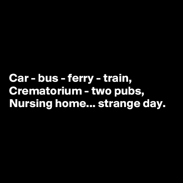 




Car - bus - ferry - train,
Crematorium - two pubs,
Nursing home... strange day.




