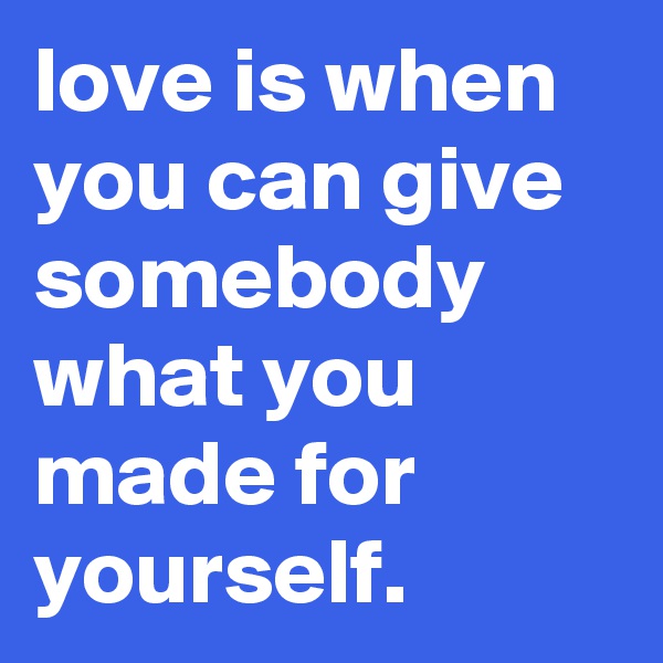 love is when you can give somebody what you made for yourself.
