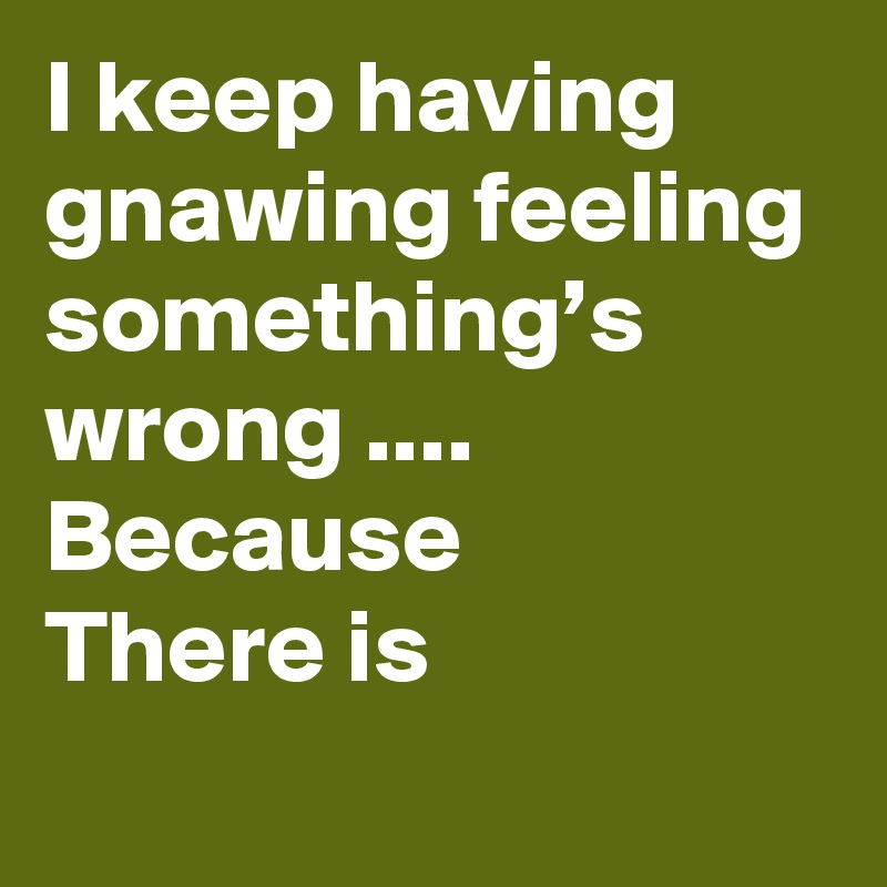 I keep having gnawing feeling 
something’s wrong .... Because 
There is