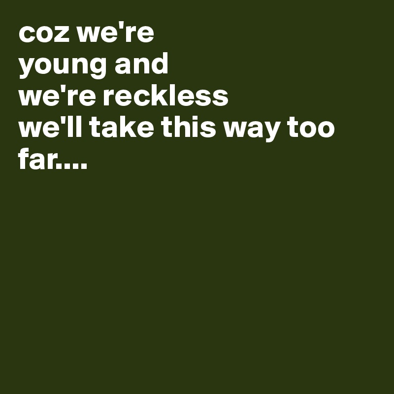 coz we're 
young and 
we're reckless 
we'll take this way too far.... 





