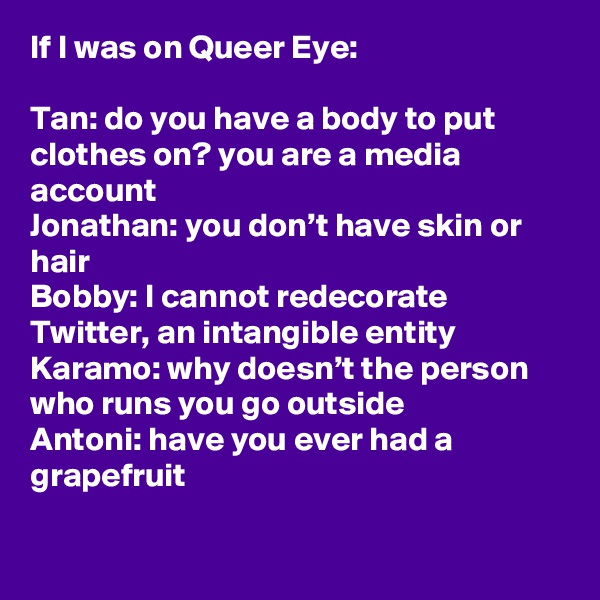 If I was on Queer Eye:

Tan: do you have a body to put clothes on? you are a media account
Jonathan: you don’t have skin or hair
Bobby: I cannot redecorate Twitter, an intangible entity
Karamo: why doesn’t the person who runs you go outside
Antoni: have you ever had a grapefruit