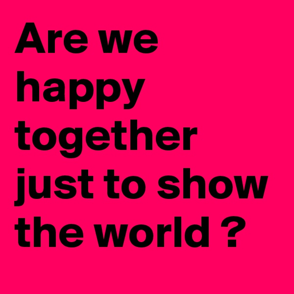 Are we happy together just to show the world ?