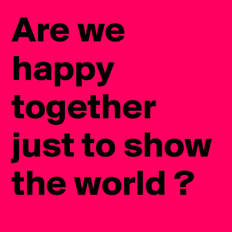 Are we happy together just to show the world ?