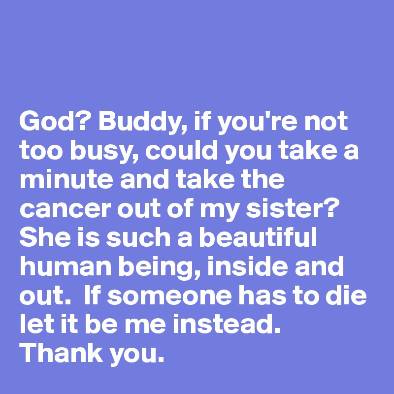 


God? Buddy, if you're not too busy, could you take a minute and take the cancer out of my sister?  She is such a beautiful human being, inside and out.  If someone has to die let it be me instead.   Thank you.   