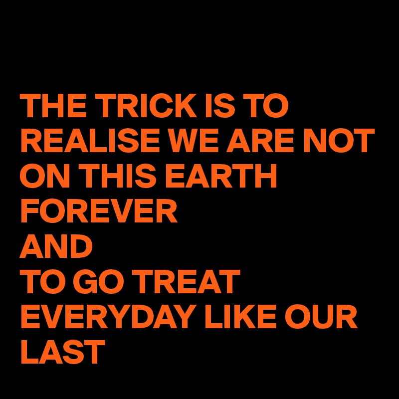 

THE TRICK IS TO REALISE WE ARE NOT ON THIS EARTH FOREVER 
AND 
TO GO TREAT EVERYDAY LIKE OUR LAST