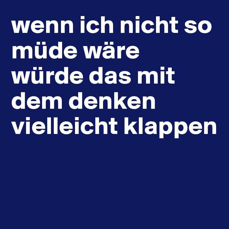 wenn ich nicht so müde wäre
würde das mit dem denken vielleicht klappen

