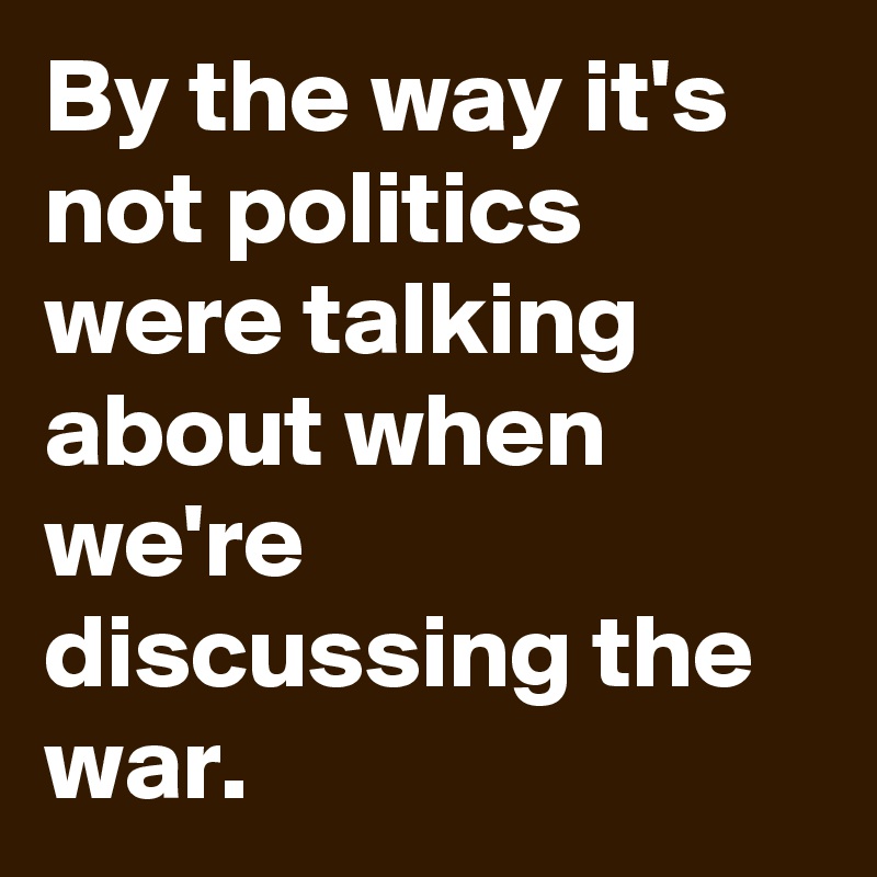 By the way it's not politics were talking about when we're discussing the war.