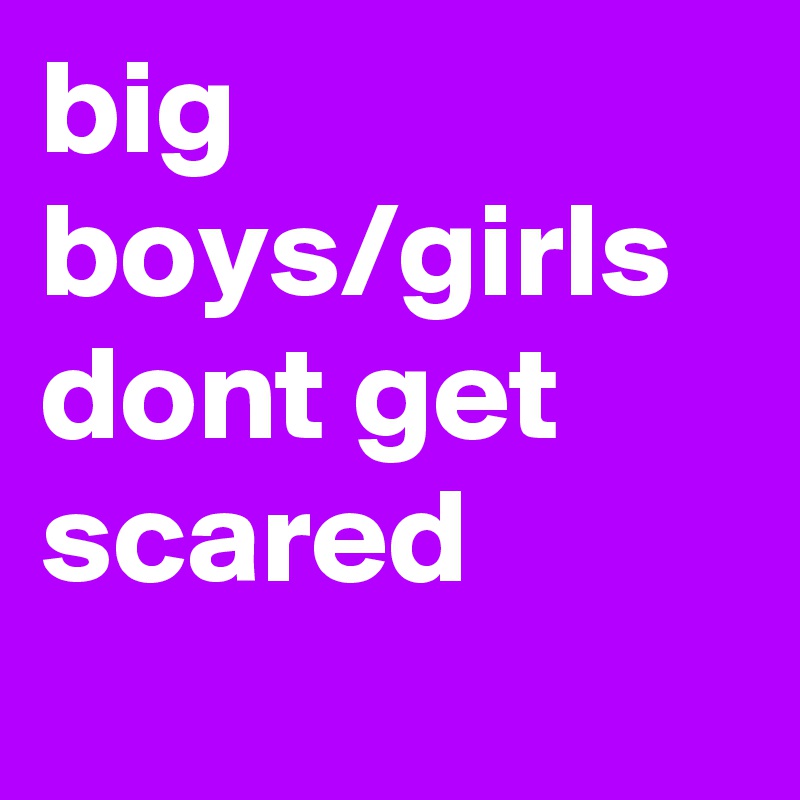big boys/girls dont get scared
