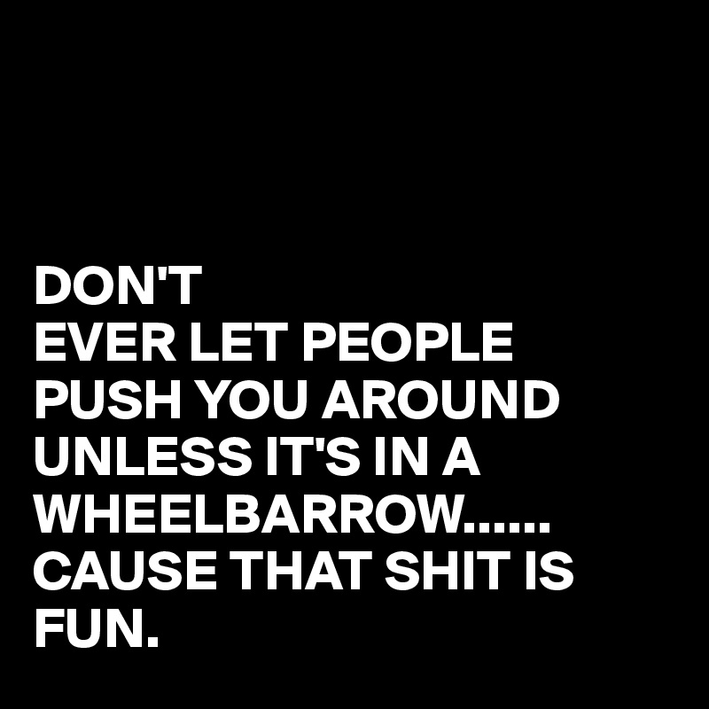 



DON'T
EVER LET PEOPLE PUSH YOU AROUND UNLESS IT'S IN A WHEELBARROW......
CAUSE THAT SHIT IS FUN.