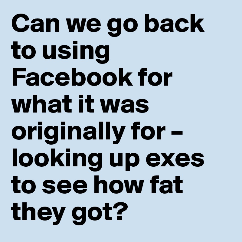 Can we go back to using Facebook for what it was originally for – looking up exes to see how fat they got?