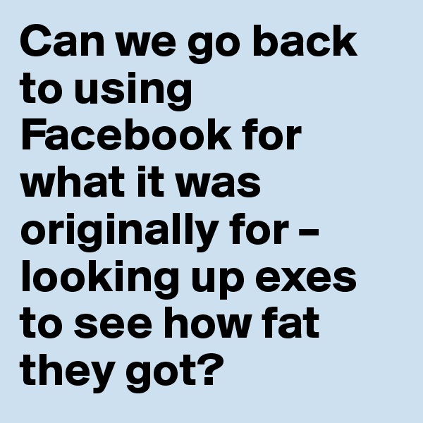 Can we go back to using Facebook for what it was originally for – looking up exes to see how fat they got?